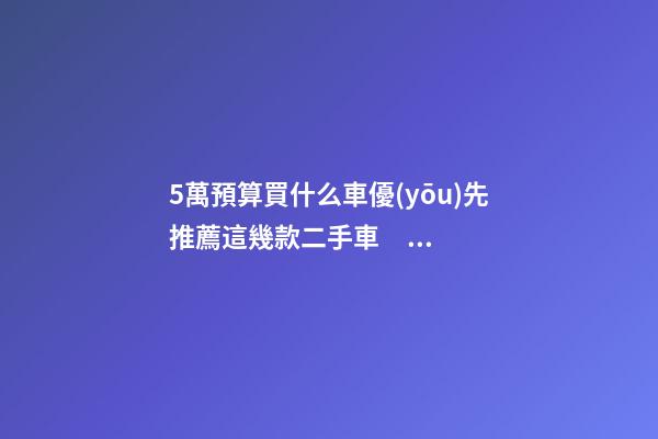 5萬預算買什么車優(yōu)先推薦這幾款二手車，比十幾萬新車更實用！